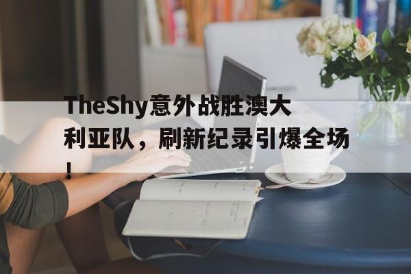 TheShy意外战胜澳大利亚队，刷新纪录引爆全场！的简单介绍